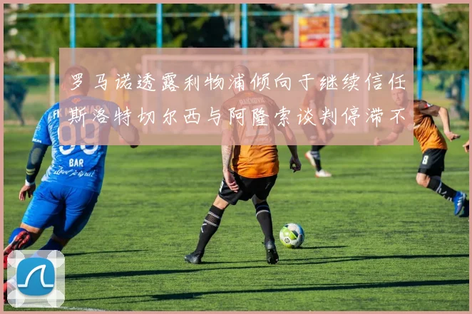 罗马诺透露利物浦倾向于继续信任斯洛特切尔西与阿隆索谈判停滞不前