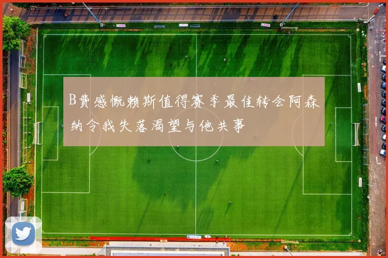 B费感慨赖斯值得赛季最佳转会阿森纳令我失落渴望与他共事