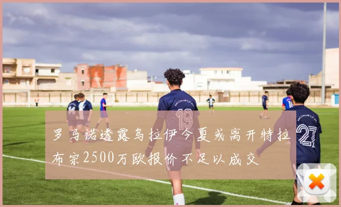 罗马诺透露乌拉伊今夏或离开特拉布宗2500万欧报价不足以成交