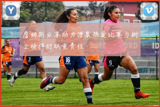 詹姆斯分享动力源泉热爱比赛与树立榜样的双重责任