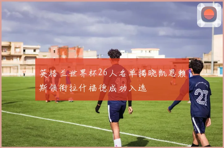 英格兰世界杯26人名单揭晓凯恩赖斯领衔拉什福德成功入选