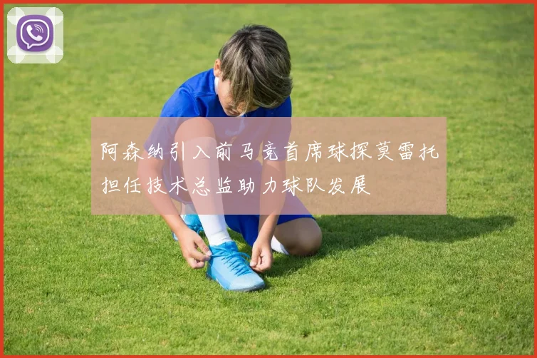 阿森纳引入前马竞首席球探莫雷托担任技术总监助力球队发展