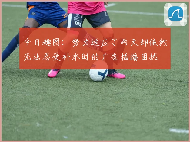 今日趣图：努力适应了两天却依然无法忍受补水时的广告插播困扰