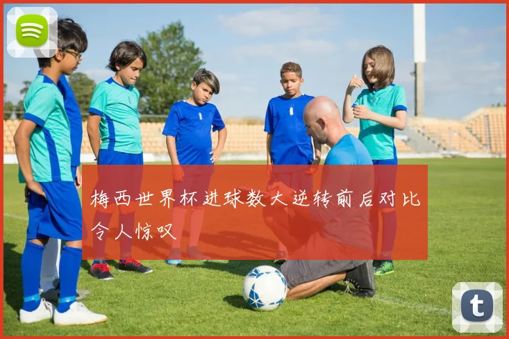 梅西世界杯进球数大逆转前后对比令人惊叹