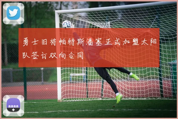 勇士旧将帕特斯潘塞正式加盟太阳队签订双向合同