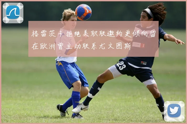 格雷茨卡拒绝美职联邀约更倾向留在欧洲曾主动联系尤文图斯