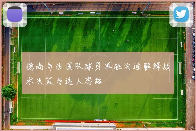 德尚与法国队球员单独沟通解释战术决策与选人思路