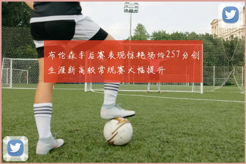 布伦森季后赛表现惊艳场均257分创生涯新高较常规赛大幅提升