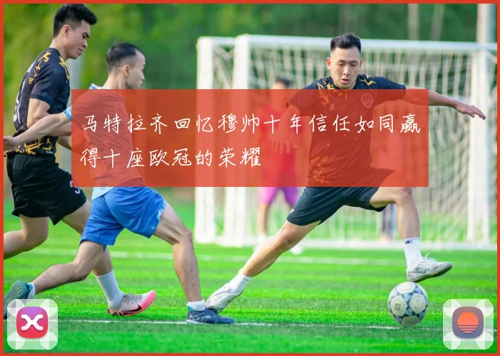 马特拉齐回忆穆帅十年信任如同赢得十座欧冠的荣耀