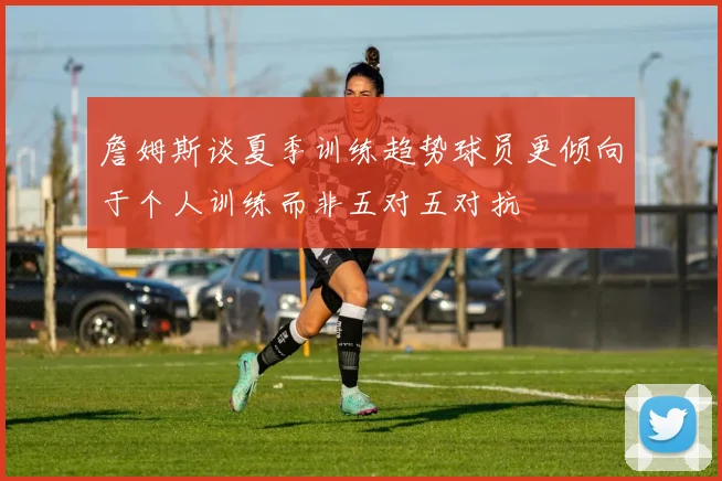 詹姆斯谈夏季训练趋势球员更倾向于个人训练而非五对五对抗